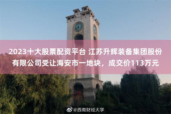 2023十大股票配资平台 江苏升辉装备集团股份有限公司受让海安市一地块，成交价113万元