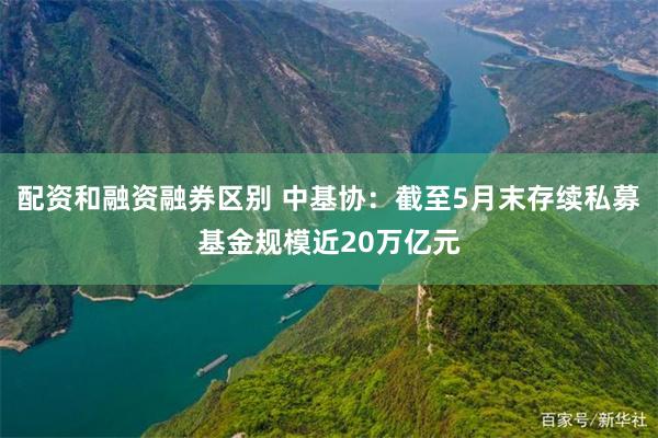 配资和融资融券区别 中基协：截至5月末存续私募基金规模近20万亿元