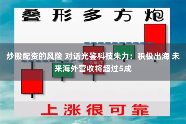 炒股配资的风险 对话光鉴科技朱力：积极出海 未来海外营收将超过5成