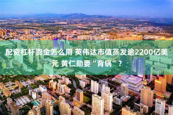 配资杠杆资金怎么用 英伟达市值蒸发逾2200亿美元 黄仁勋要“背锅”？