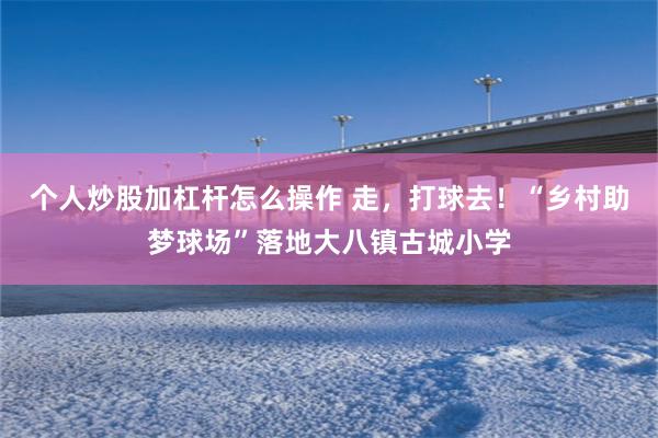 个人炒股加杠杆怎么操作 走，打球去！“乡村助梦球场”落地大八镇古城小学