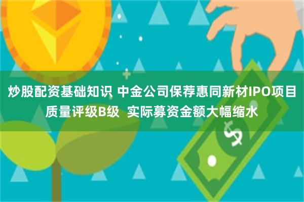 炒股配资基础知识 中金公司保荐惠同新材IPO项目质量评级B级  实际募资金额大幅缩水