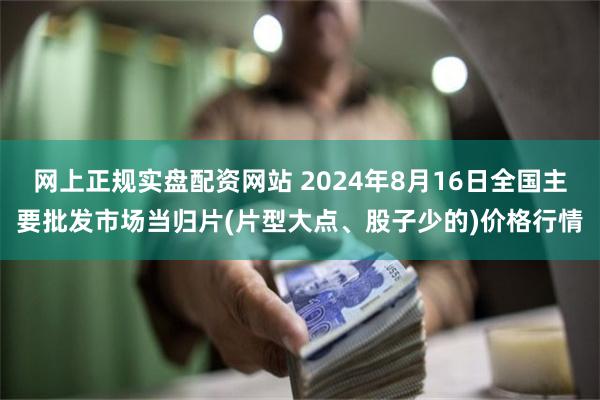 网上正规实盘配资网站 2024年8月16日全国主要批发市场当归片(片型大点、股子少的)价格行情