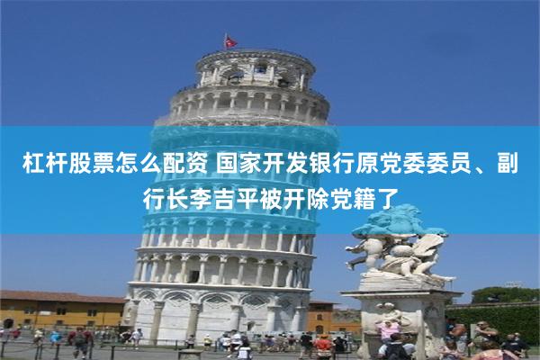 杠杆股票怎么配资 国家开发银行原党委委员、副行长李吉平被开除党籍了