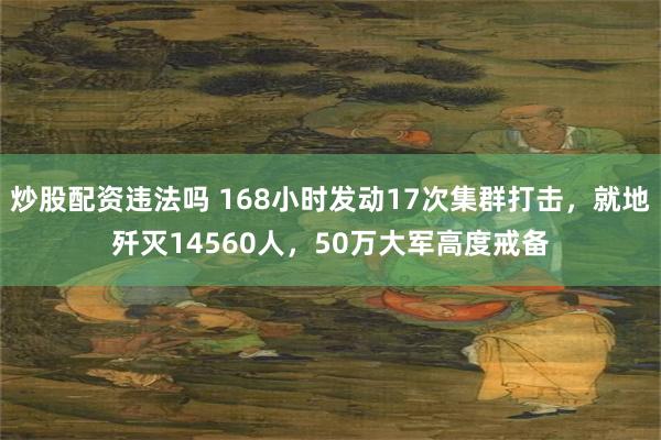 炒股配资违法吗 168小时发动17次集群打击，就地歼灭14560人，50万大军高度戒备