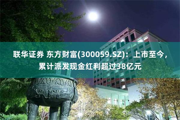 联华证券 东方财富(300059.SZ)：上市至今，累计派发现金红利超过38亿元