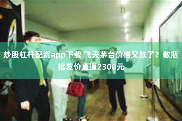 炒股杠杆配资app下载 飞天茅台价格又跌了？散瓶批发价直逼2300元