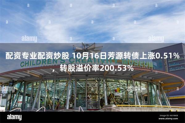 配资专业配资炒股 10月16日芳源转债上涨0.51%，转股溢价率200.53%