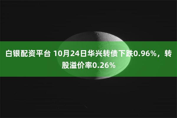 白银配资平台 10月24日华兴转债下跌0.96%，转股溢价率0.26%