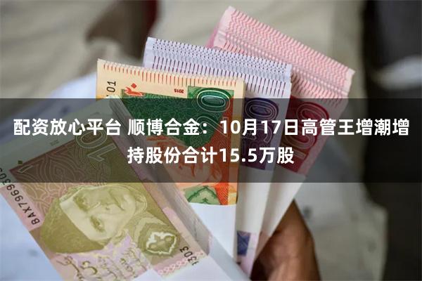 配资放心平台 顺博合金：10月17日高管王增潮增持股份合计15.5万股