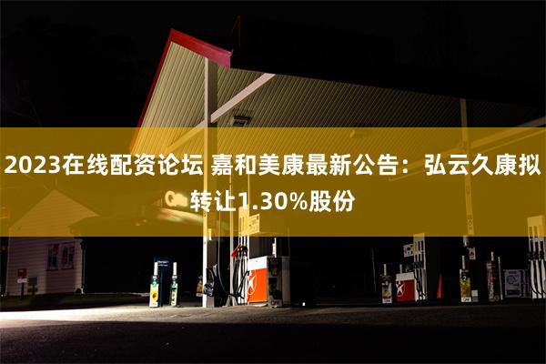 2023在线配资论坛 嘉和美康最新公告：弘云久康拟转让1.30%股份