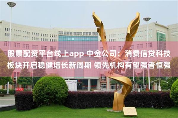 股票配资平台线上app 中金公司：消费信贷科技板块开启稳健增长新周期 领先机构有望强者恒强