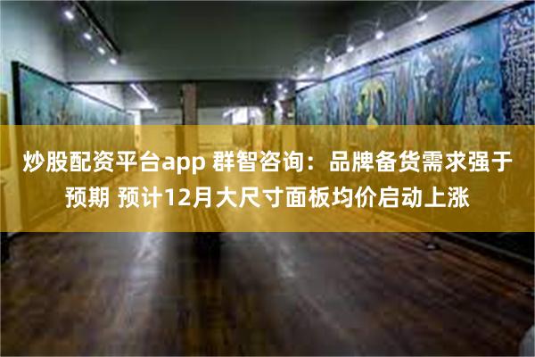 炒股配资平台app 群智咨询：品牌备货需求强于预期 预计12月大尺寸面板均价启动上涨