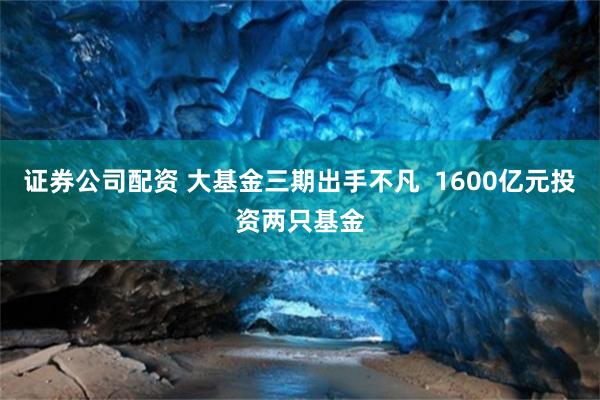 证券公司配资 大基金三期出手不凡  1600亿元投资两只基金