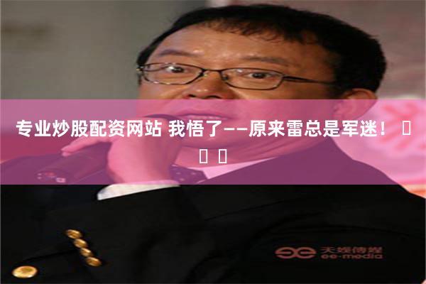 专业炒股配资网站 我悟了——原来雷总是军迷！ ​​​