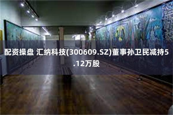 配资操盘 汇纳科技(300609.SZ)董事孙卫民减持5.12万股