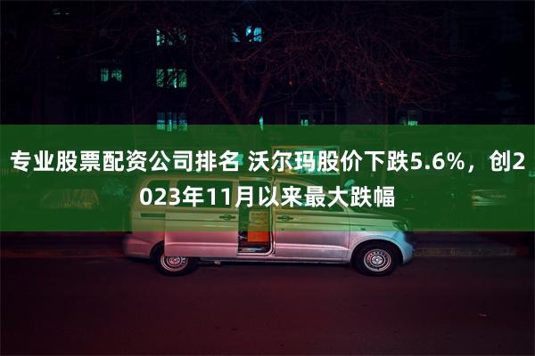 专业股票配资公司排名 沃尔玛股价下跌5.6%，创2023年11月以来最大跌幅