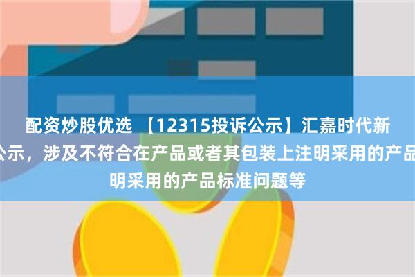 配资炒股优选 【12315投诉公示】汇嘉时代新增2件投诉公示，涉及不符合在产品或者其包装上注明采用的产品标准问题等