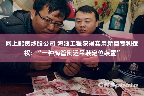 网上配资炒股公司 海油工程获得实用新型专利授权：“一种海管倒运吊装定位装置”