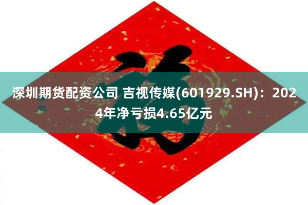 深圳期货配资公司 吉视传媒(601929.SH)：2024年净亏损4.65亿元