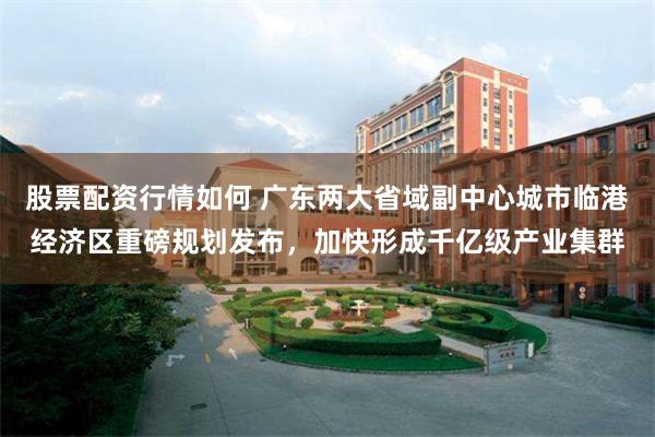 股票配资行情如何 广东两大省域副中心城市临港经济区重磅规划发布，加快形成千亿级产业集群