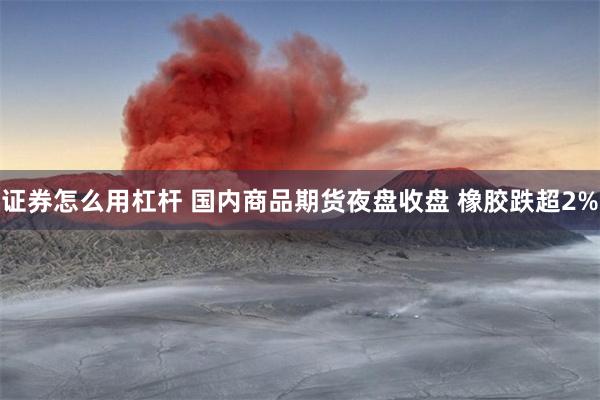 证券怎么用杠杆 国内商品期货夜盘收盘 橡胶跌超2%