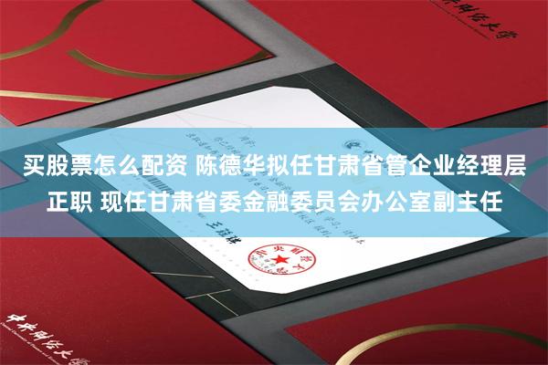 买股票怎么配资 陈德华拟任甘肃省管企业经理层正职 现任甘肃省委金融委员会办公室副主任